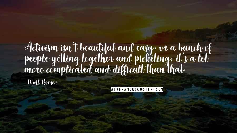 Matt Bomer Quotes: Activism isn't beautiful and easy, or a bunch of people getting together and picketing; it's a lot more complicated and difficult than that.