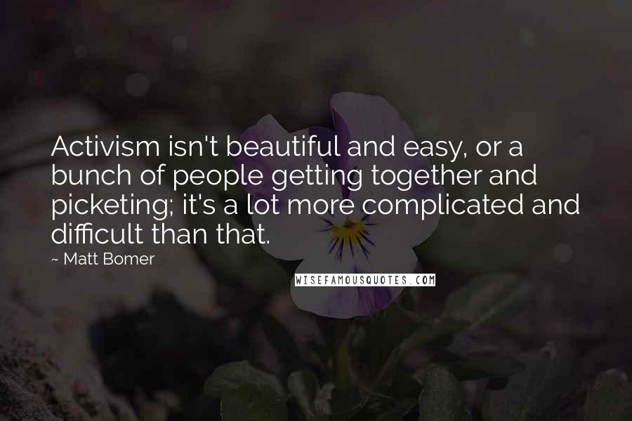 Matt Bomer Quotes: Activism isn't beautiful and easy, or a bunch of people getting together and picketing; it's a lot more complicated and difficult than that.