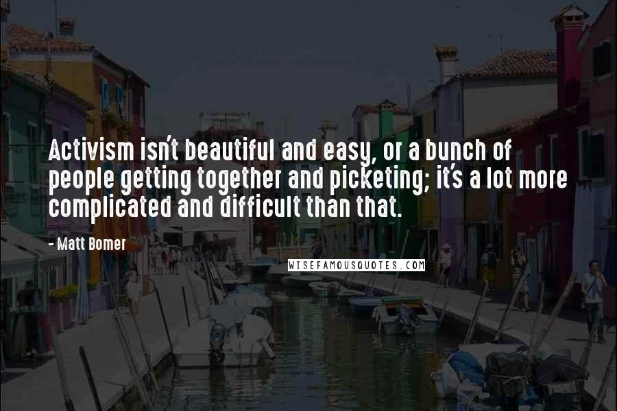 Matt Bomer Quotes: Activism isn't beautiful and easy, or a bunch of people getting together and picketing; it's a lot more complicated and difficult than that.