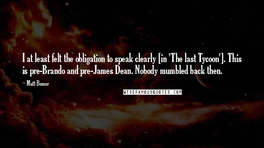 Matt Bomer Quotes: I at least felt the obligation to speak clearly [in 'The last Tycoon']. This is pre-Brando and pre-James Dean. Nobody mumbled back then.