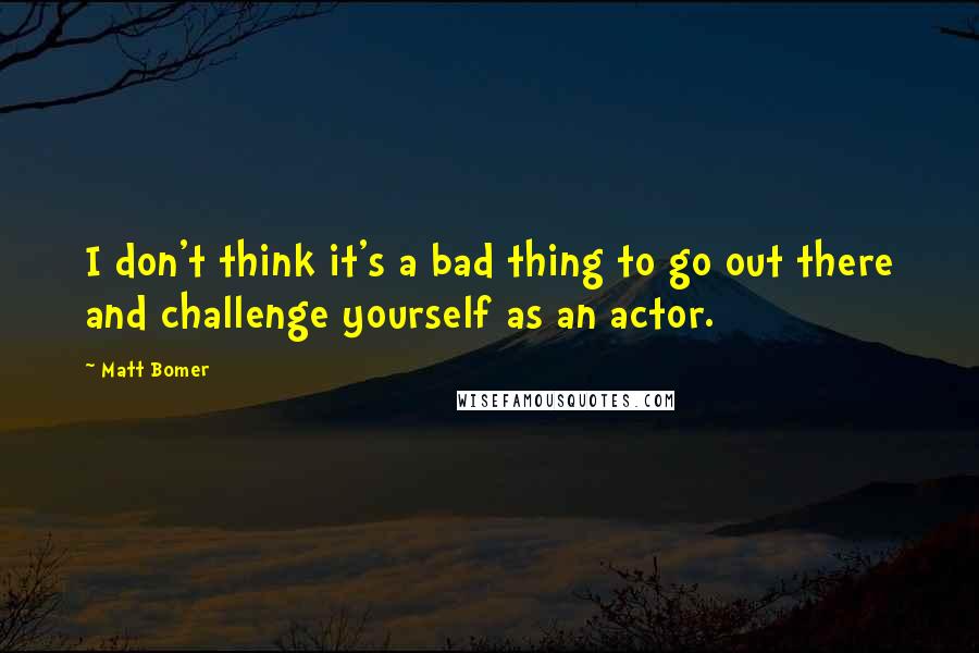 Matt Bomer Quotes: I don't think it's a bad thing to go out there and challenge yourself as an actor.