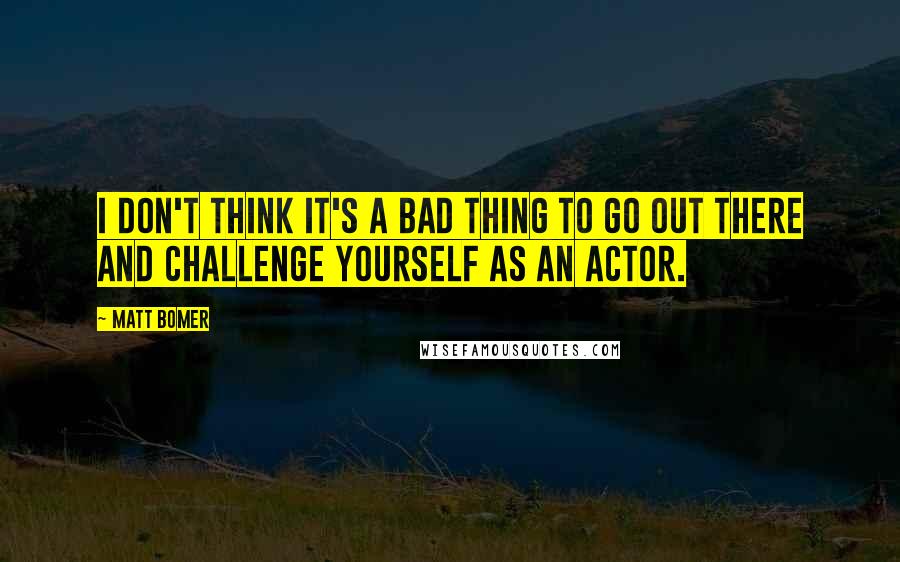 Matt Bomer Quotes: I don't think it's a bad thing to go out there and challenge yourself as an actor.