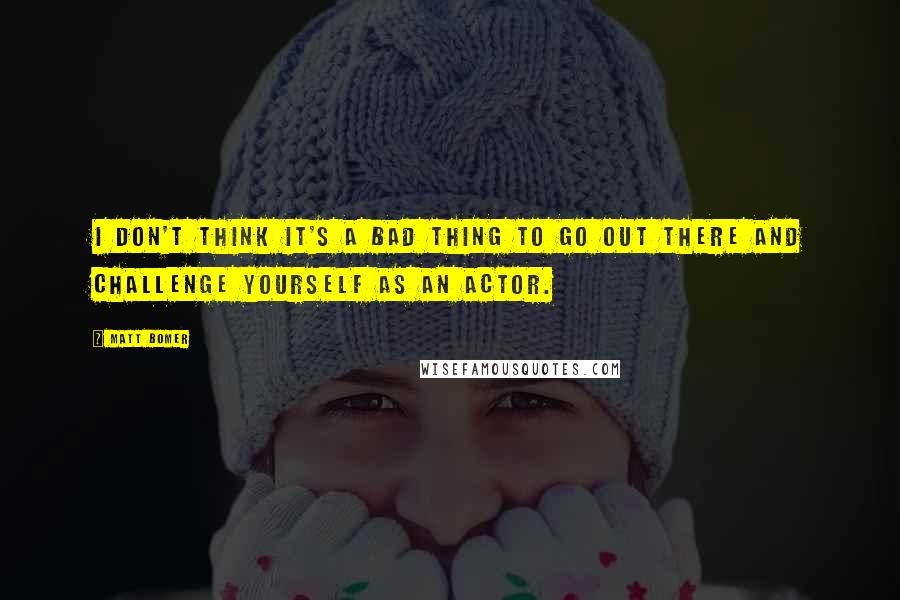 Matt Bomer Quotes: I don't think it's a bad thing to go out there and challenge yourself as an actor.