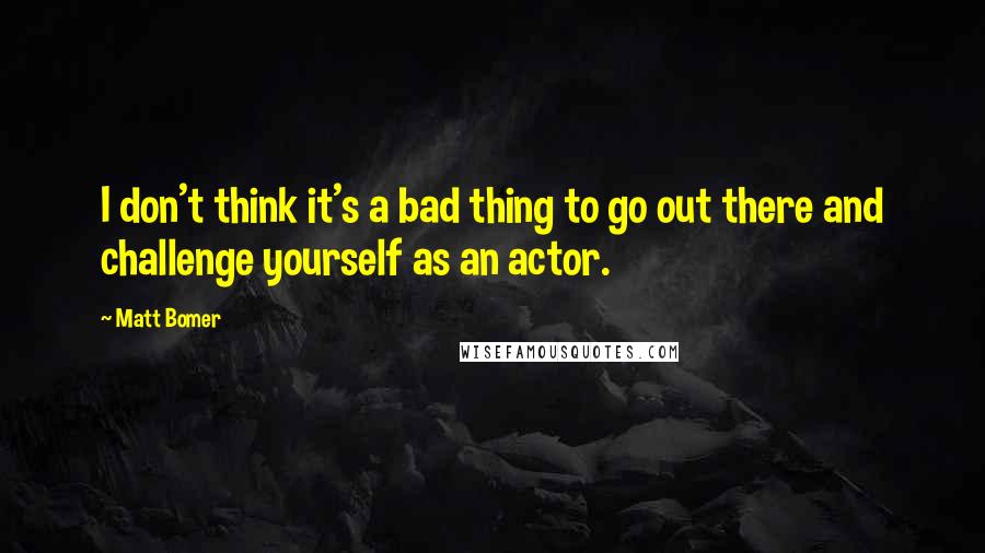 Matt Bomer Quotes: I don't think it's a bad thing to go out there and challenge yourself as an actor.