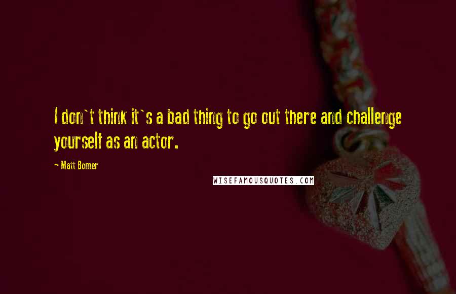 Matt Bomer Quotes: I don't think it's a bad thing to go out there and challenge yourself as an actor.