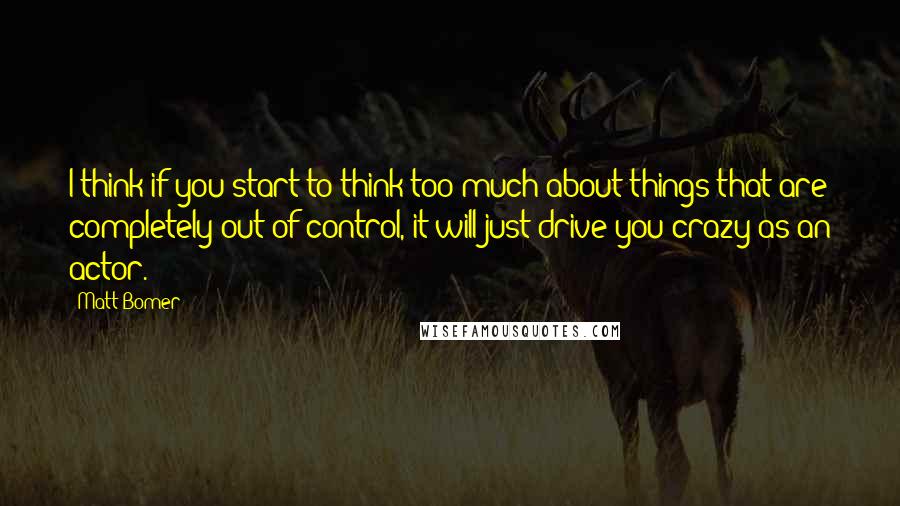 Matt Bomer Quotes: I think if you start to think too much about things that are completely out of control, it will just drive you crazy as an actor.