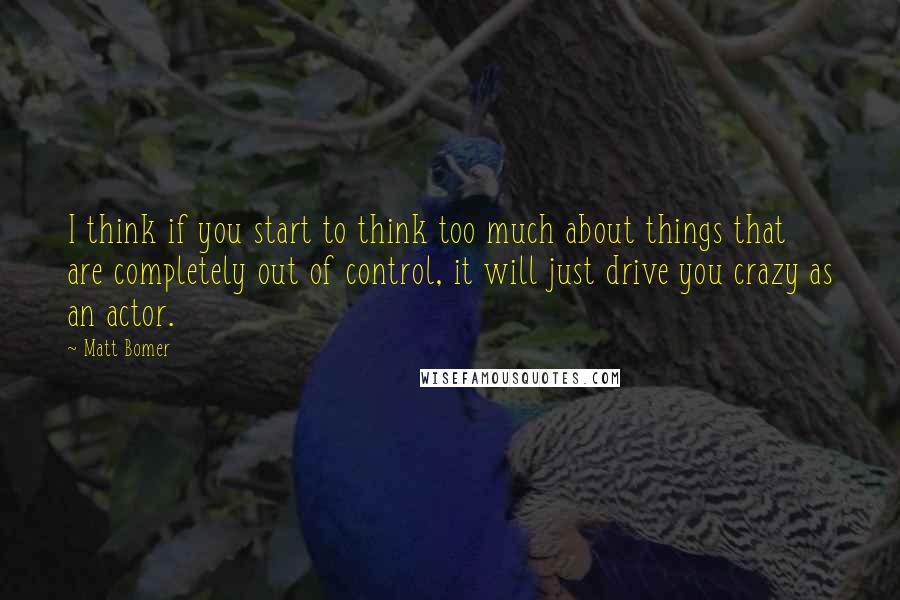 Matt Bomer Quotes: I think if you start to think too much about things that are completely out of control, it will just drive you crazy as an actor.