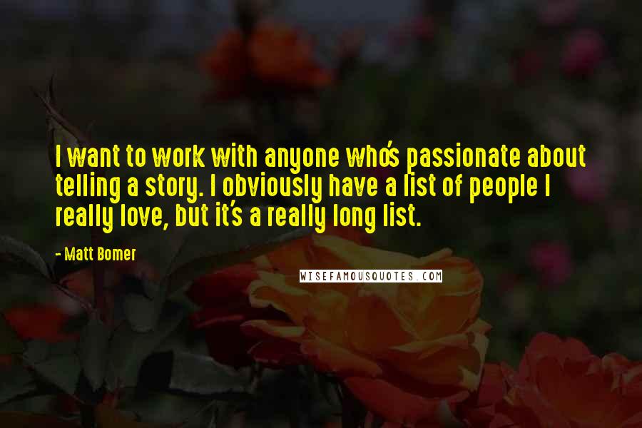 Matt Bomer Quotes: I want to work with anyone who's passionate about telling a story. I obviously have a list of people I really love, but it's a really long list.