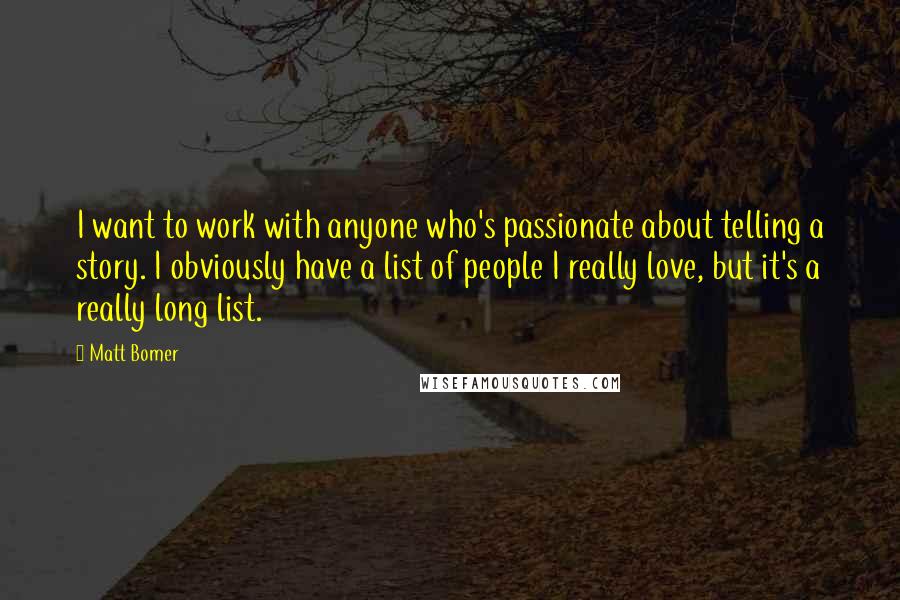 Matt Bomer Quotes: I want to work with anyone who's passionate about telling a story. I obviously have a list of people I really love, but it's a really long list.