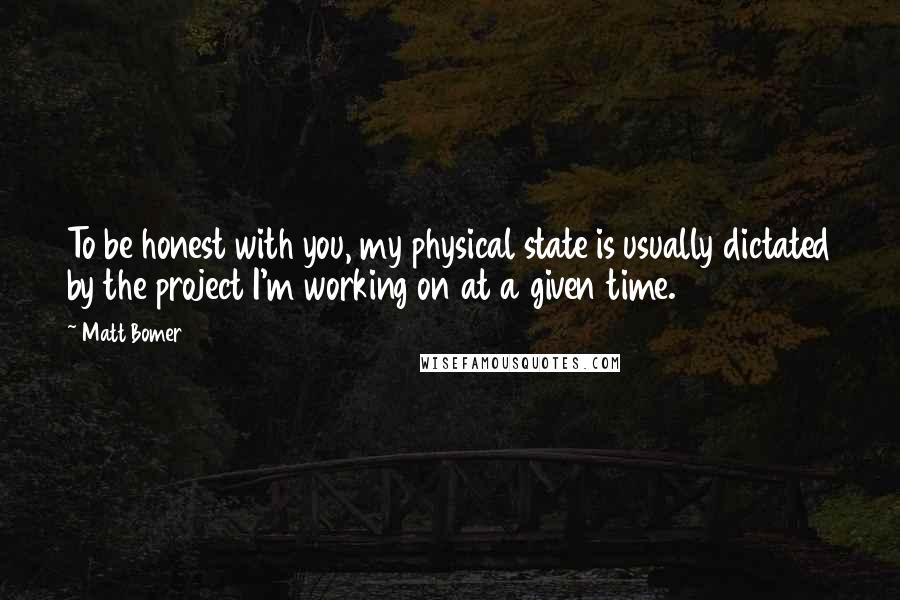 Matt Bomer Quotes: To be honest with you, my physical state is usually dictated by the project I'm working on at a given time.