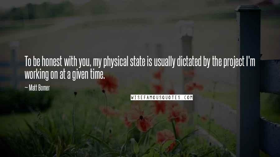 Matt Bomer Quotes: To be honest with you, my physical state is usually dictated by the project I'm working on at a given time.