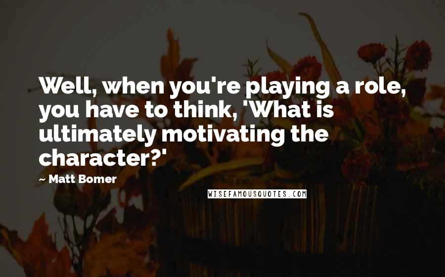 Matt Bomer Quotes: Well, when you're playing a role, you have to think, 'What is ultimately motivating the character?'