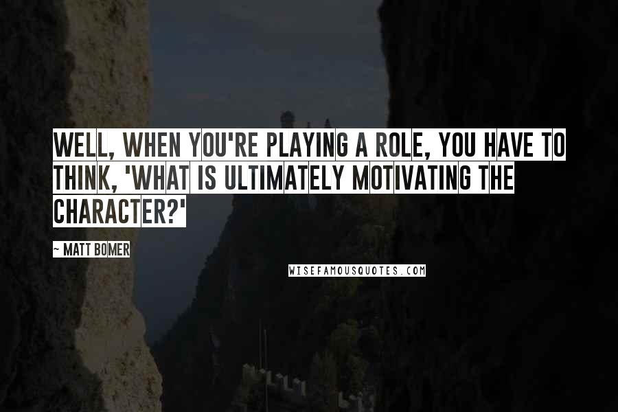 Matt Bomer Quotes: Well, when you're playing a role, you have to think, 'What is ultimately motivating the character?'