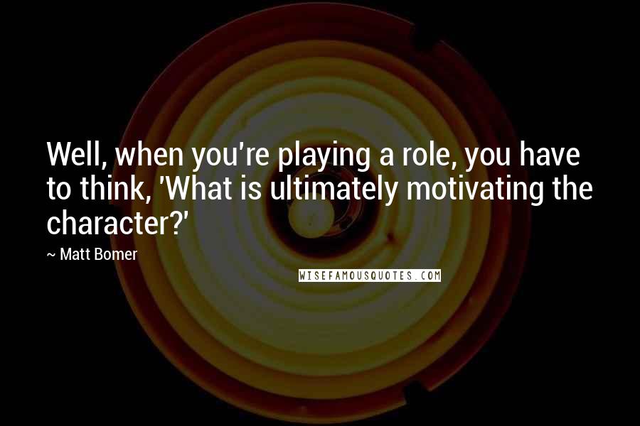 Matt Bomer Quotes: Well, when you're playing a role, you have to think, 'What is ultimately motivating the character?'