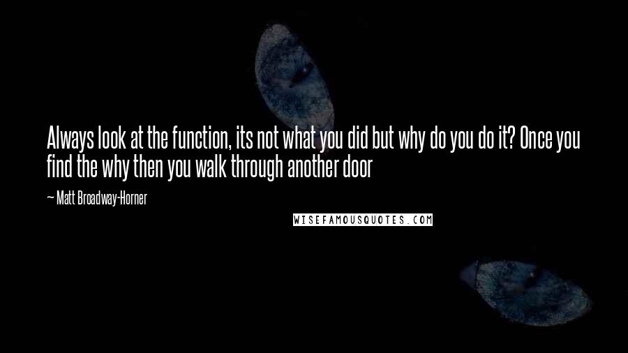 Matt Broadway-Horner Quotes: Always look at the function, its not what you did but why do you do it? Once you find the why then you walk through another door