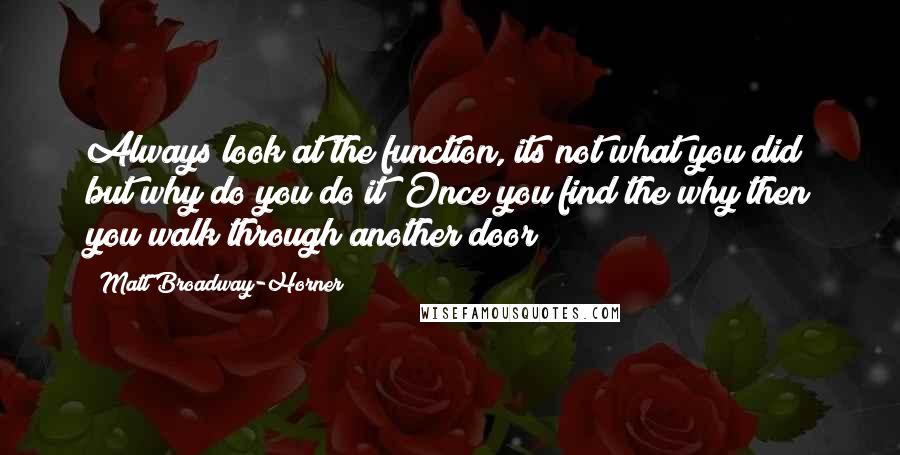 Matt Broadway-Horner Quotes: Always look at the function, its not what you did but why do you do it? Once you find the why then you walk through another door