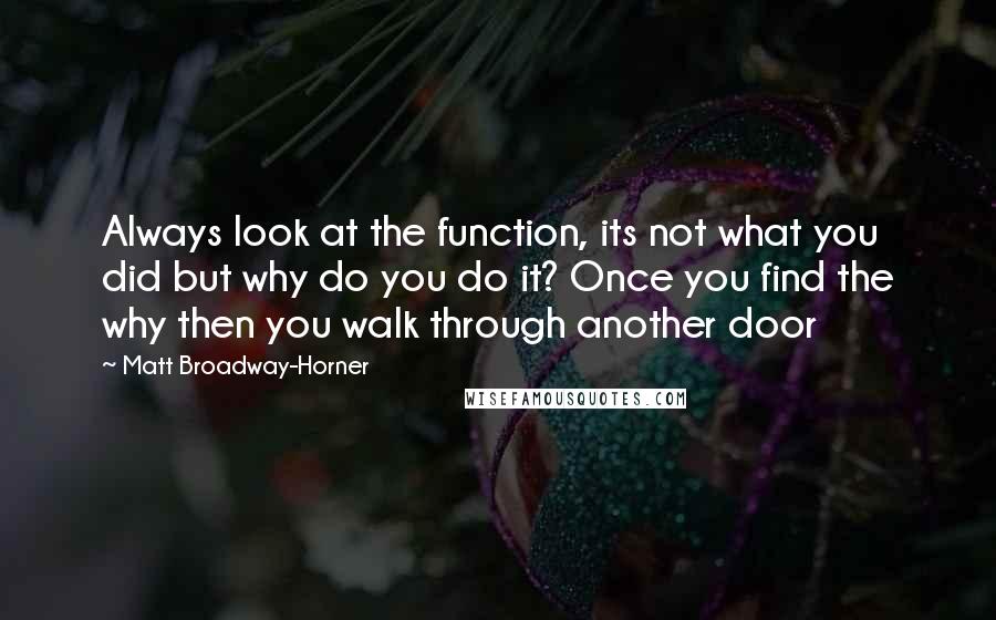 Matt Broadway-Horner Quotes: Always look at the function, its not what you did but why do you do it? Once you find the why then you walk through another door