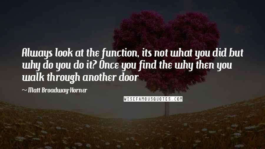 Matt Broadway-Horner Quotes: Always look at the function, its not what you did but why do you do it? Once you find the why then you walk through another door