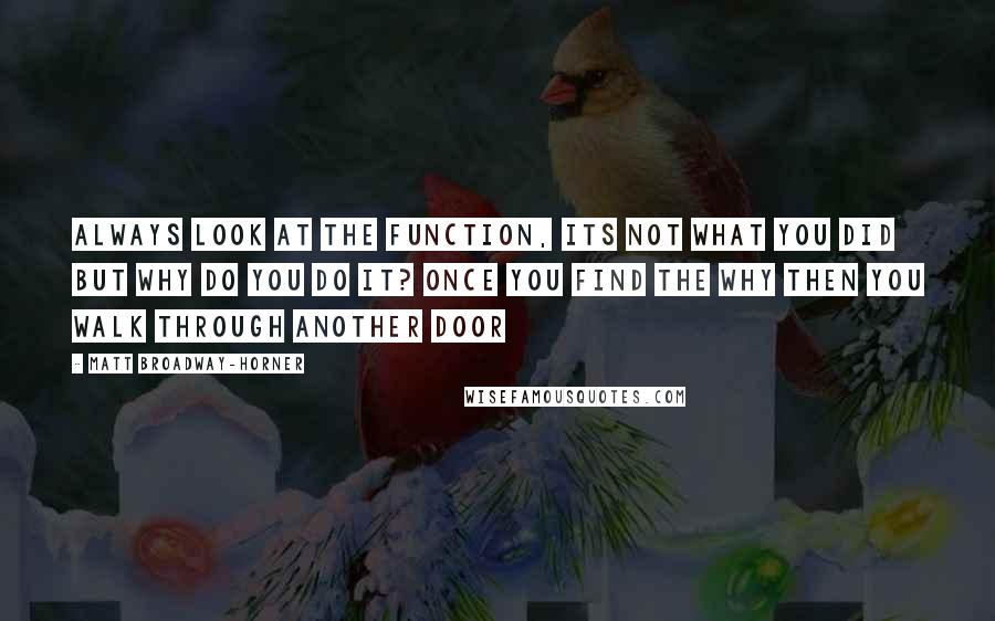 Matt Broadway-Horner Quotes: Always look at the function, its not what you did but why do you do it? Once you find the why then you walk through another door