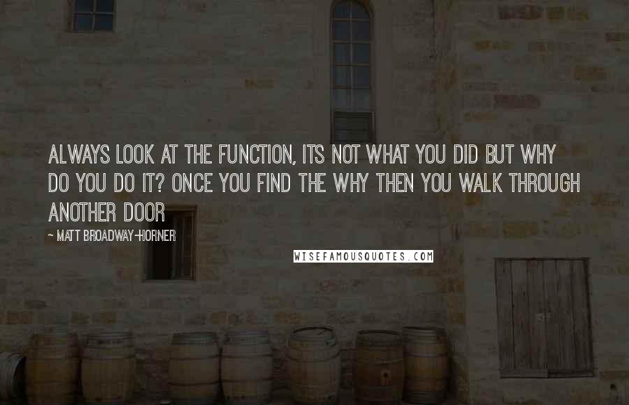 Matt Broadway-Horner Quotes: Always look at the function, its not what you did but why do you do it? Once you find the why then you walk through another door