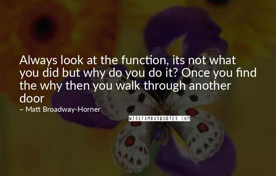 Matt Broadway-Horner Quotes: Always look at the function, its not what you did but why do you do it? Once you find the why then you walk through another door