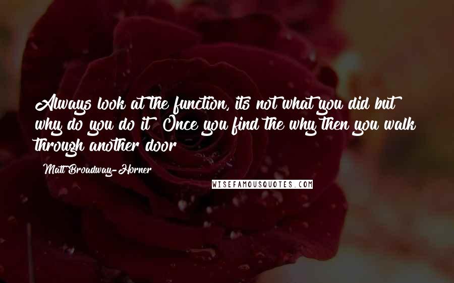 Matt Broadway-Horner Quotes: Always look at the function, its not what you did but why do you do it? Once you find the why then you walk through another door