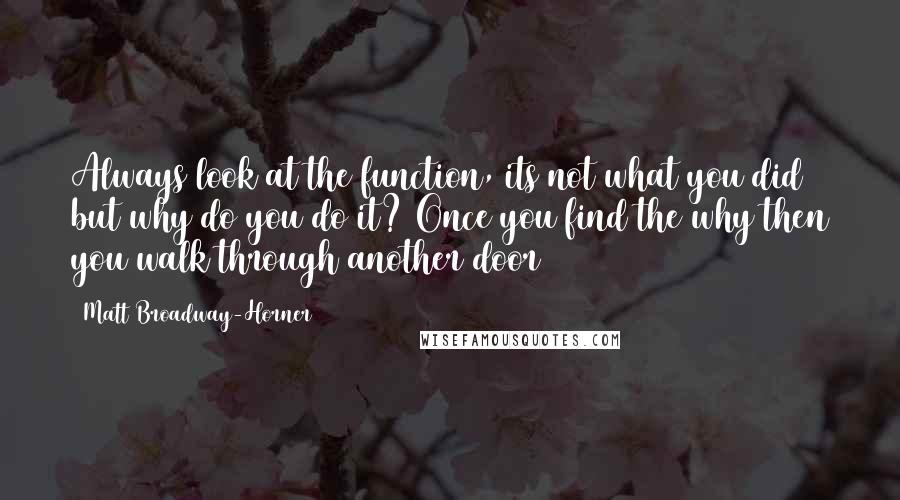 Matt Broadway-Horner Quotes: Always look at the function, its not what you did but why do you do it? Once you find the why then you walk through another door