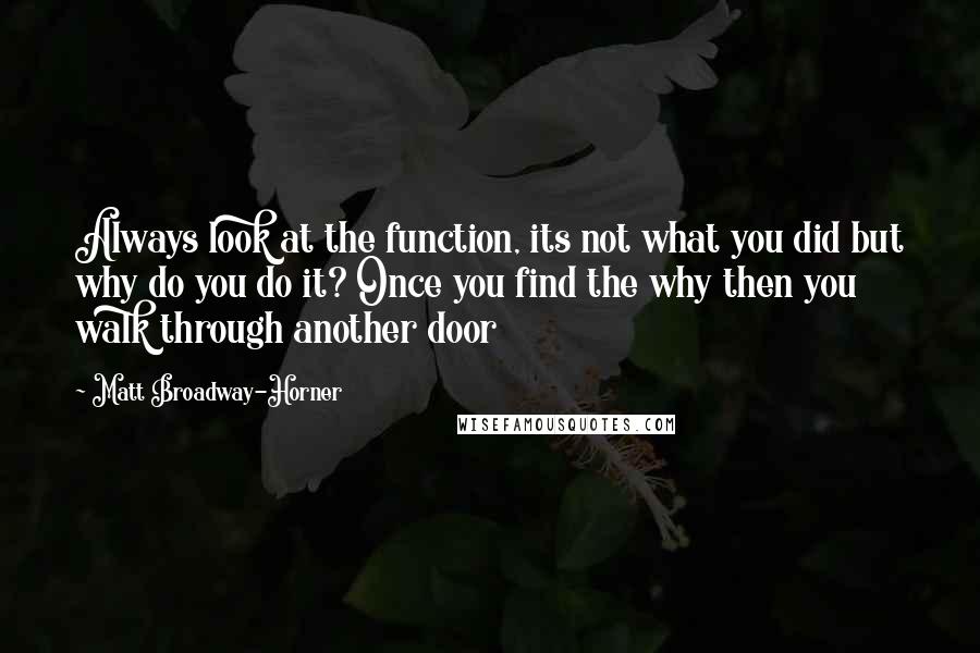 Matt Broadway-Horner Quotes: Always look at the function, its not what you did but why do you do it? Once you find the why then you walk through another door