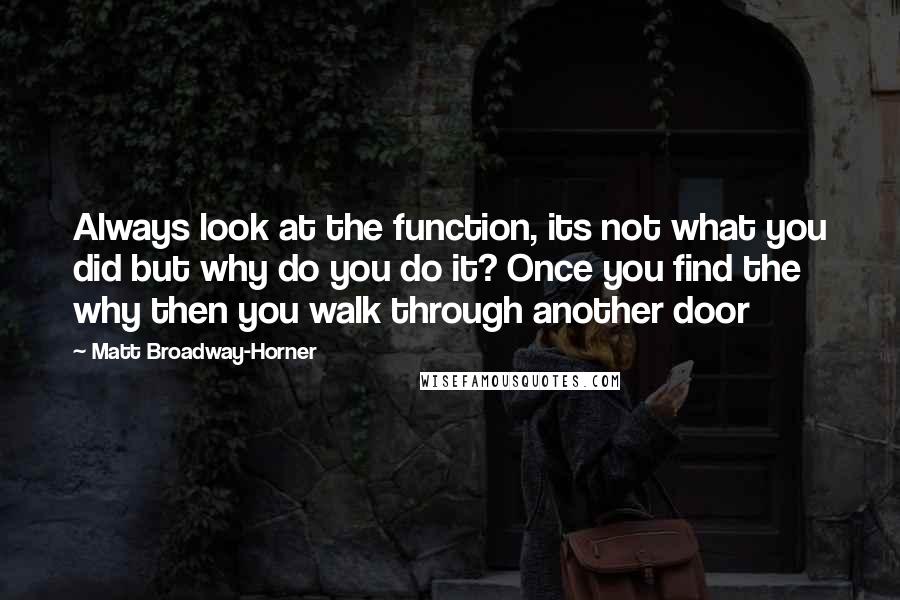 Matt Broadway-Horner Quotes: Always look at the function, its not what you did but why do you do it? Once you find the why then you walk through another door