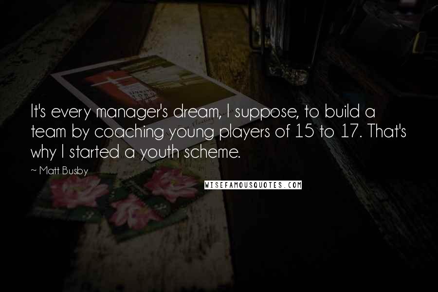 Matt Busby Quotes: It's every manager's dream, I suppose, to build a team by coaching young players of 15 to 17. That's why I started a youth scheme.