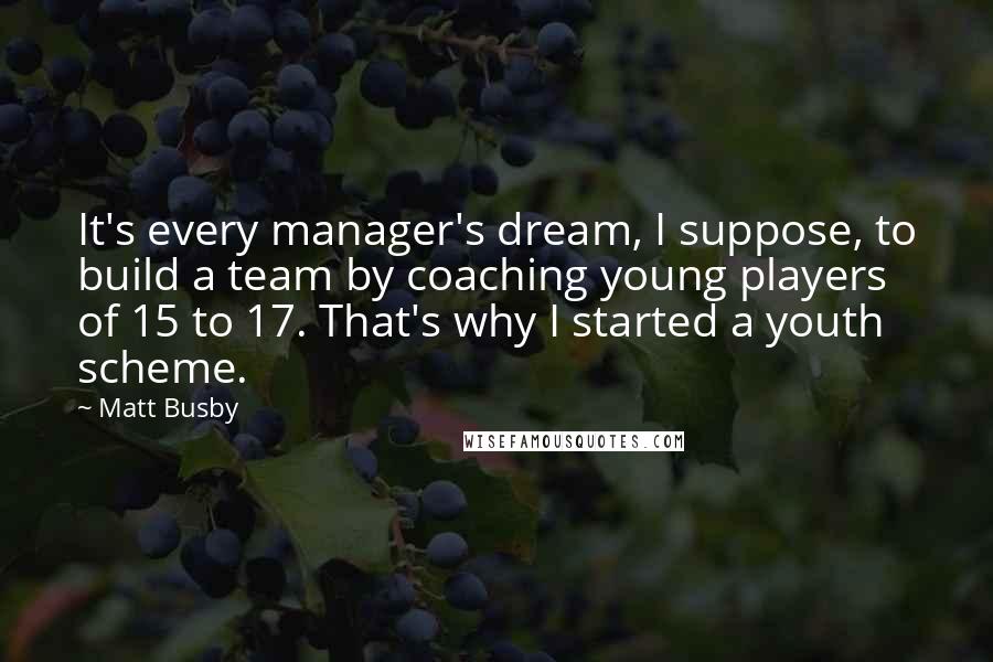 Matt Busby Quotes: It's every manager's dream, I suppose, to build a team by coaching young players of 15 to 17. That's why I started a youth scheme.