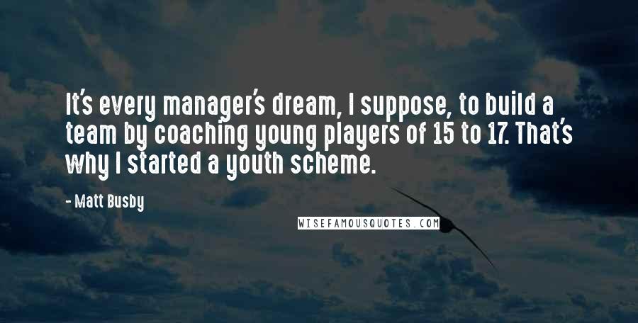 Matt Busby Quotes: It's every manager's dream, I suppose, to build a team by coaching young players of 15 to 17. That's why I started a youth scheme.