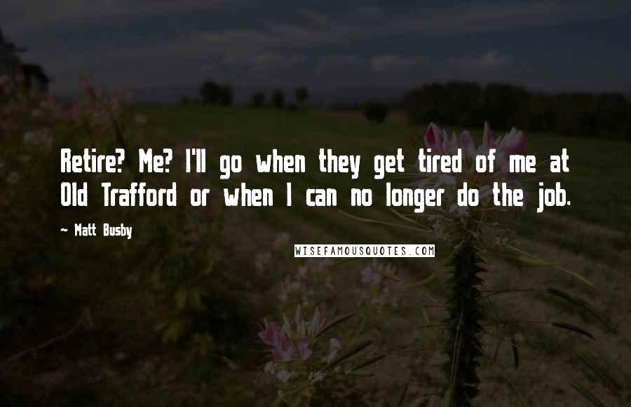 Matt Busby Quotes: Retire? Me? I'll go when they get tired of me at Old Trafford or when I can no longer do the job.