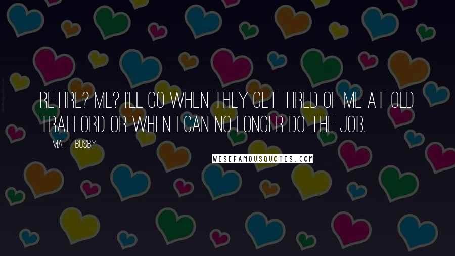 Matt Busby Quotes: Retire? Me? I'll go when they get tired of me at Old Trafford or when I can no longer do the job.
