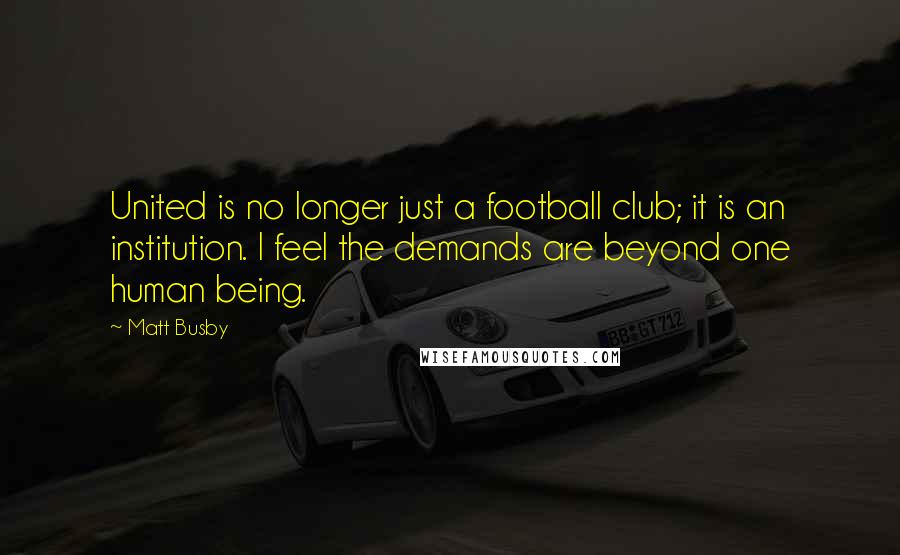 Matt Busby Quotes: United is no longer just a football club; it is an institution. I feel the demands are beyond one human being.