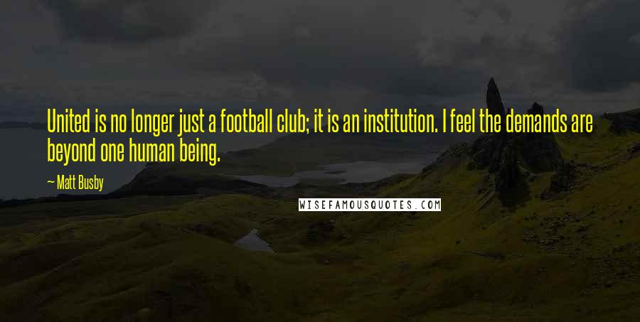 Matt Busby Quotes: United is no longer just a football club; it is an institution. I feel the demands are beyond one human being.