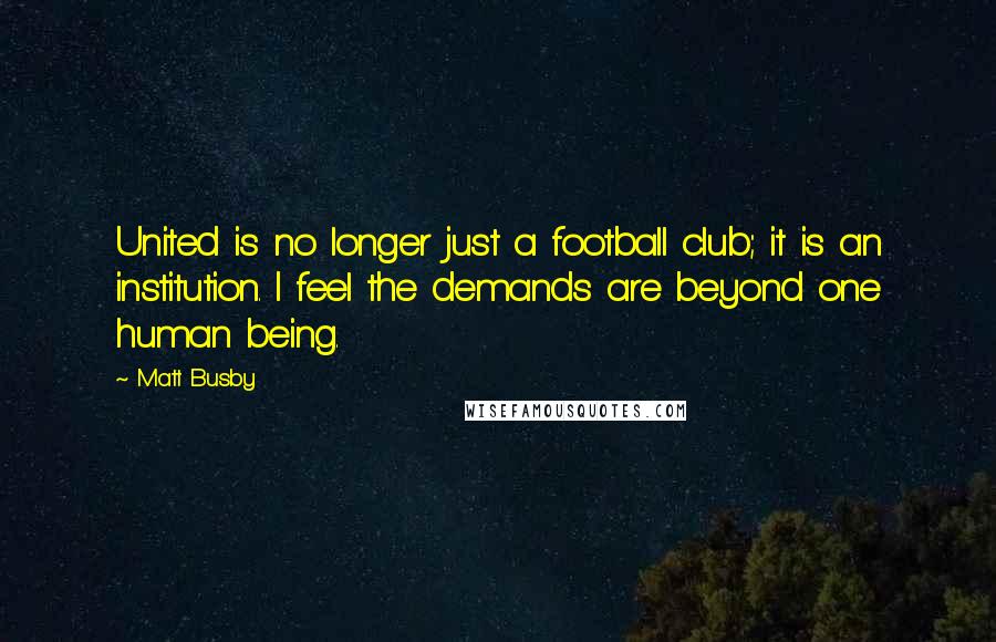 Matt Busby Quotes: United is no longer just a football club; it is an institution. I feel the demands are beyond one human being.