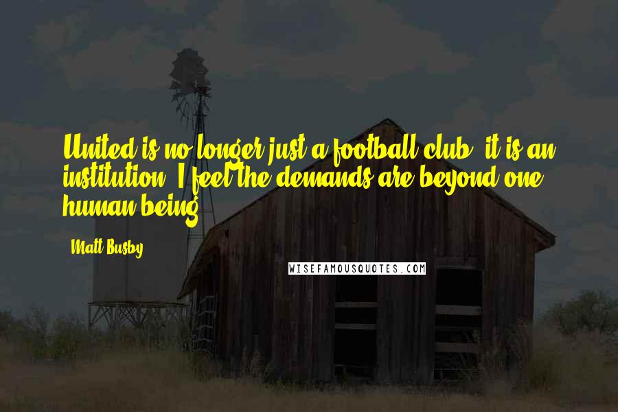 Matt Busby Quotes: United is no longer just a football club; it is an institution. I feel the demands are beyond one human being.