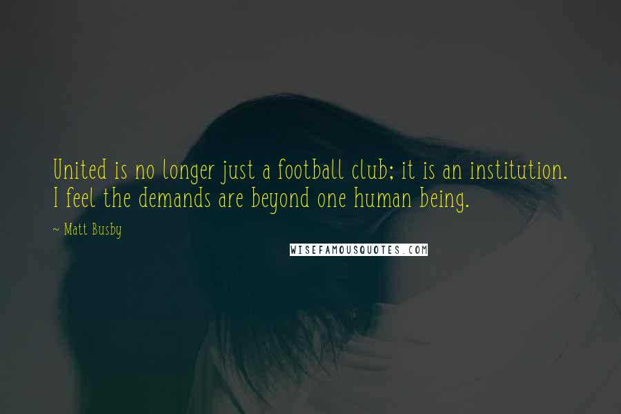 Matt Busby Quotes: United is no longer just a football club; it is an institution. I feel the demands are beyond one human being.