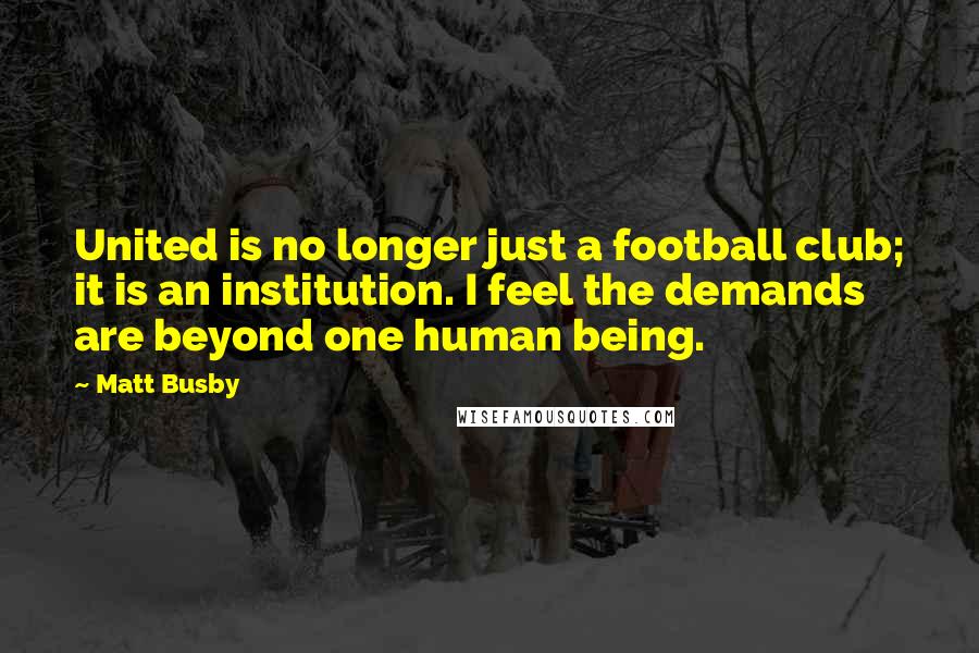 Matt Busby Quotes: United is no longer just a football club; it is an institution. I feel the demands are beyond one human being.