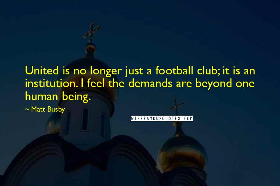 Matt Busby Quotes: United is no longer just a football club; it is an institution. I feel the demands are beyond one human being.