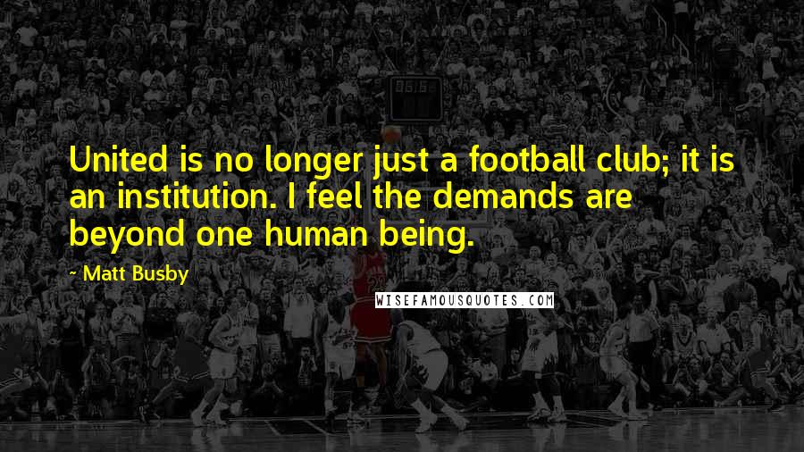 Matt Busby Quotes: United is no longer just a football club; it is an institution. I feel the demands are beyond one human being.
