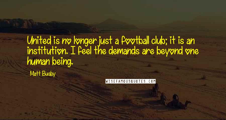 Matt Busby Quotes: United is no longer just a football club; it is an institution. I feel the demands are beyond one human being.