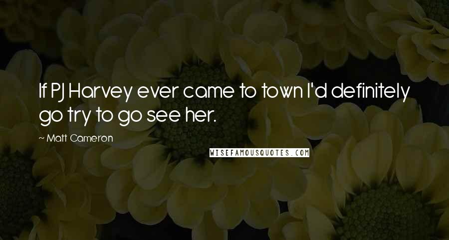 Matt Cameron Quotes: If PJ Harvey ever came to town I'd definitely go try to go see her.