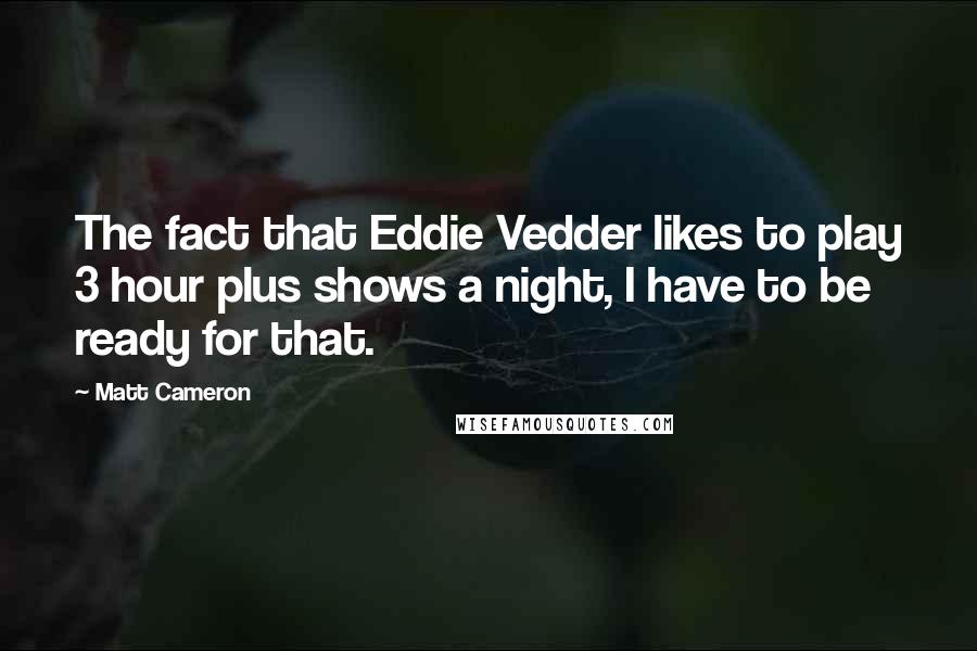 Matt Cameron Quotes: The fact that Eddie Vedder likes to play 3 hour plus shows a night, I have to be ready for that.