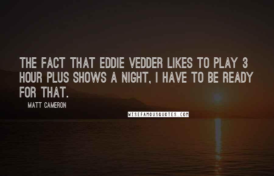 Matt Cameron Quotes: The fact that Eddie Vedder likes to play 3 hour plus shows a night, I have to be ready for that.