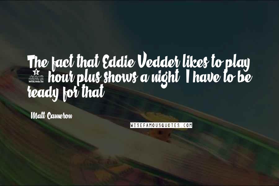 Matt Cameron Quotes: The fact that Eddie Vedder likes to play 3 hour plus shows a night, I have to be ready for that.