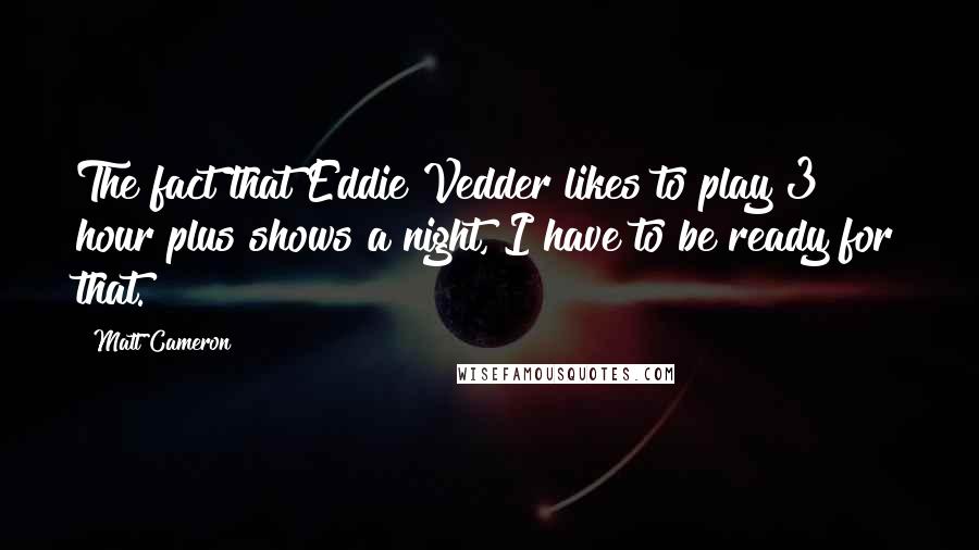 Matt Cameron Quotes: The fact that Eddie Vedder likes to play 3 hour plus shows a night, I have to be ready for that.