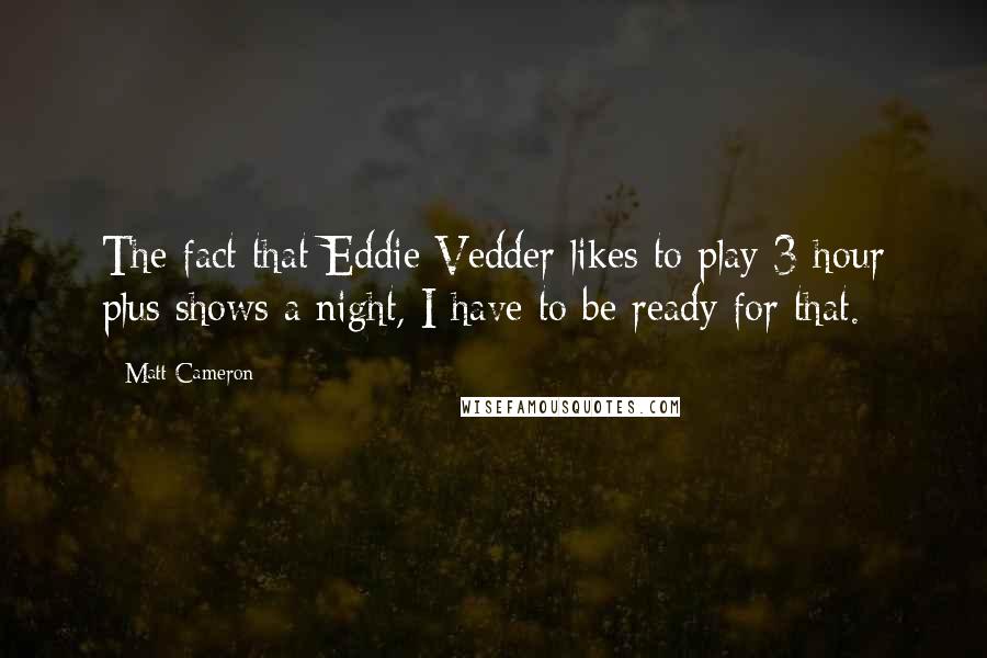 Matt Cameron Quotes: The fact that Eddie Vedder likes to play 3 hour plus shows a night, I have to be ready for that.