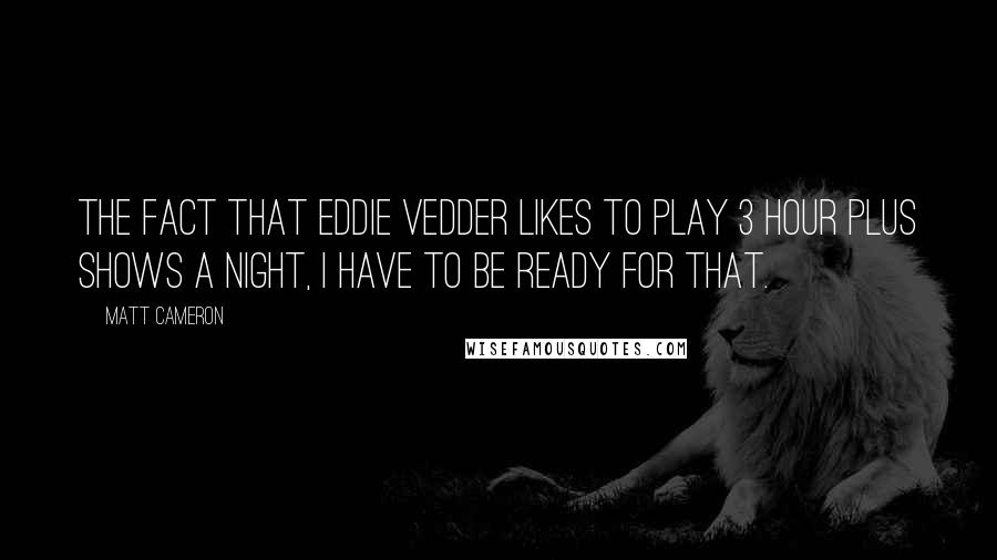 Matt Cameron Quotes: The fact that Eddie Vedder likes to play 3 hour plus shows a night, I have to be ready for that.